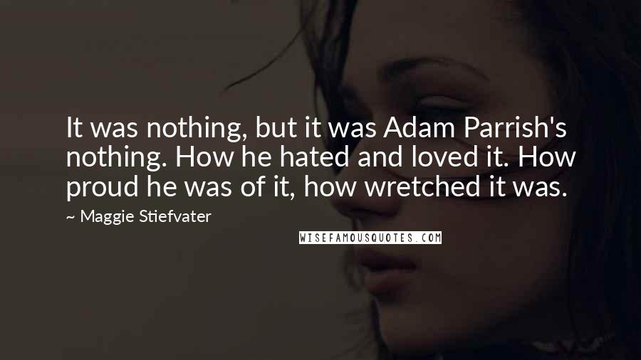 Maggie Stiefvater Quotes: It was nothing, but it was Adam Parrish's nothing. How he hated and loved it. How proud he was of it, how wretched it was.