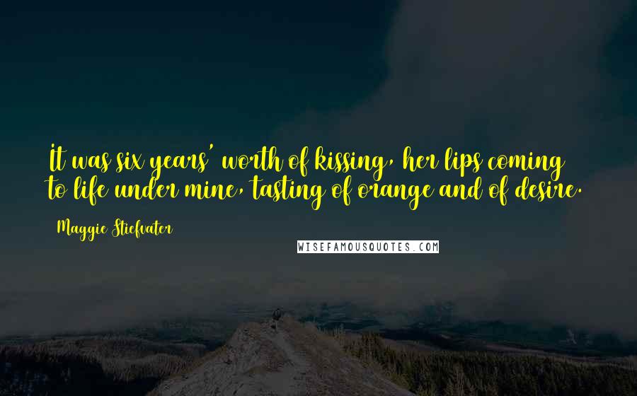 Maggie Stiefvater Quotes: It was six years' worth of kissing, her lips coming to life under mine, tasting of orange and of desire.