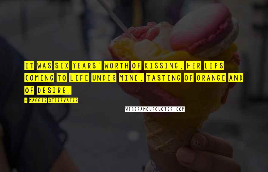 Maggie Stiefvater Quotes: It was six years' worth of kissing, her lips coming to life under mine, tasting of orange and of desire.