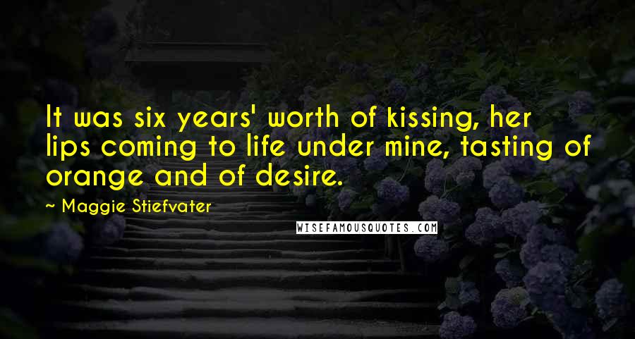 Maggie Stiefvater Quotes: It was six years' worth of kissing, her lips coming to life under mine, tasting of orange and of desire.