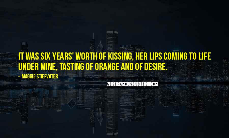 Maggie Stiefvater Quotes: It was six years' worth of kissing, her lips coming to life under mine, tasting of orange and of desire.