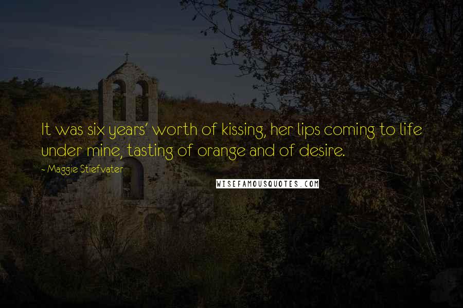 Maggie Stiefvater Quotes: It was six years' worth of kissing, her lips coming to life under mine, tasting of orange and of desire.