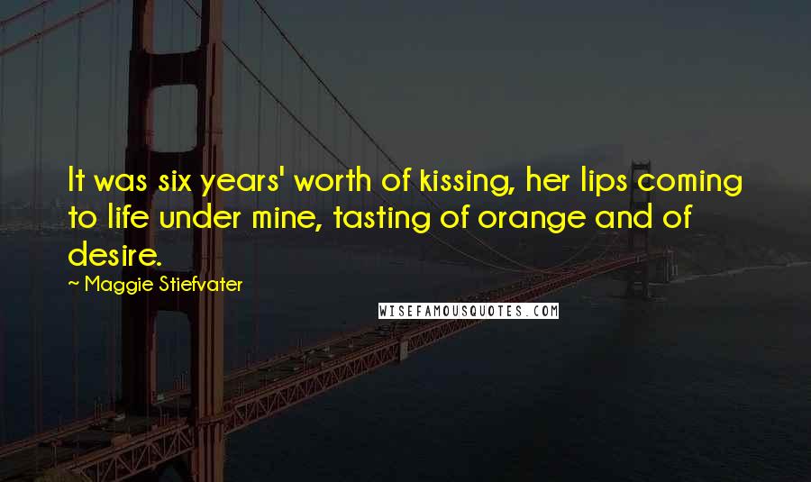 Maggie Stiefvater Quotes: It was six years' worth of kissing, her lips coming to life under mine, tasting of orange and of desire.