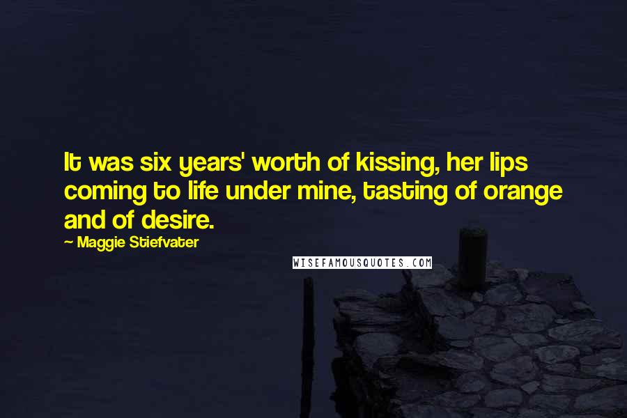 Maggie Stiefvater Quotes: It was six years' worth of kissing, her lips coming to life under mine, tasting of orange and of desire.