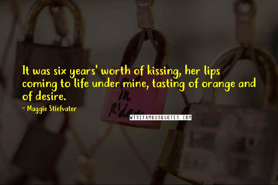 Maggie Stiefvater Quotes: It was six years' worth of kissing, her lips coming to life under mine, tasting of orange and of desire.