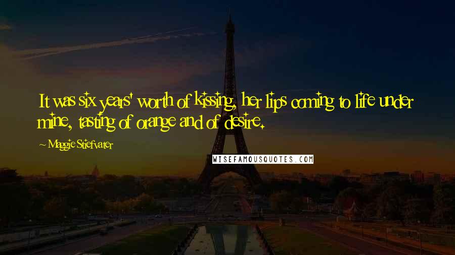 Maggie Stiefvater Quotes: It was six years' worth of kissing, her lips coming to life under mine, tasting of orange and of desire.