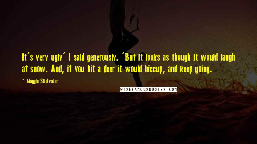 Maggie Stiefvater Quotes: It's very ugly' I said generously. 'But it looks as though it would laugh at snow. And, if you hit a deer it would hiccup, and keep going.