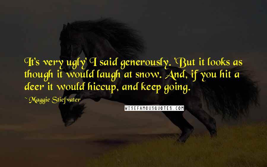 Maggie Stiefvater Quotes: It's very ugly' I said generously. 'But it looks as though it would laugh at snow. And, if you hit a deer it would hiccup, and keep going.