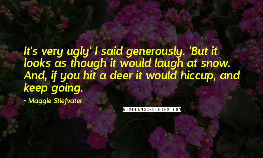 Maggie Stiefvater Quotes: It's very ugly' I said generously. 'But it looks as though it would laugh at snow. And, if you hit a deer it would hiccup, and keep going.