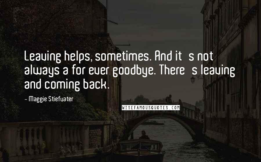 Maggie Stiefvater Quotes: Leaving helps, sometimes. And it's not always a for ever goodbye. There's leaving and coming back.