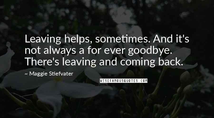 Maggie Stiefvater Quotes: Leaving helps, sometimes. And it's not always a for ever goodbye. There's leaving and coming back.