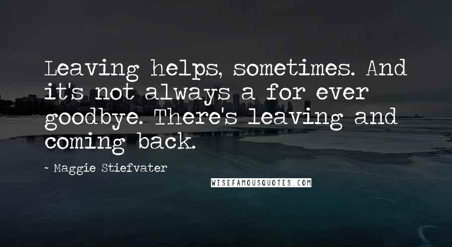 Maggie Stiefvater Quotes: Leaving helps, sometimes. And it's not always a for ever goodbye. There's leaving and coming back.