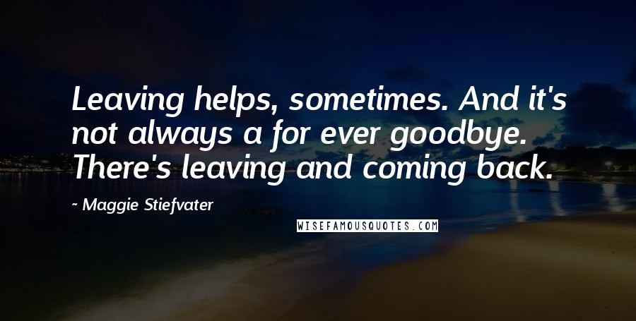 Maggie Stiefvater Quotes: Leaving helps, sometimes. And it's not always a for ever goodbye. There's leaving and coming back.