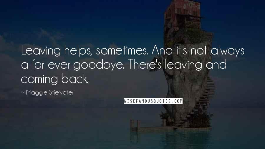 Maggie Stiefvater Quotes: Leaving helps, sometimes. And it's not always a for ever goodbye. There's leaving and coming back.