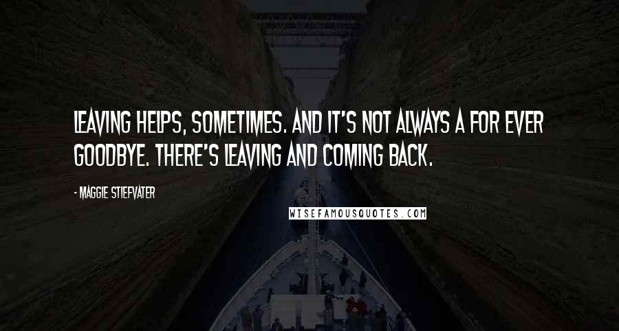 Maggie Stiefvater Quotes: Leaving helps, sometimes. And it's not always a for ever goodbye. There's leaving and coming back.