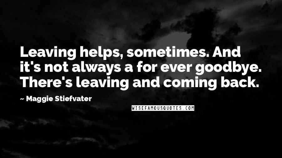 Maggie Stiefvater Quotes: Leaving helps, sometimes. And it's not always a for ever goodbye. There's leaving and coming back.