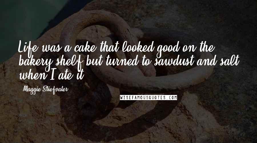 Maggie Stiefvater Quotes: Life was a cake that looked good on the bakery shelf but turned to sawdust and salt when I ate it.