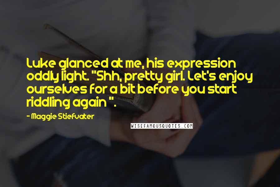 Maggie Stiefvater Quotes: Luke glanced at me, his expression oddly light. "Shh, pretty girl. Let's enjoy ourselves for a bit before you start riddling again ".