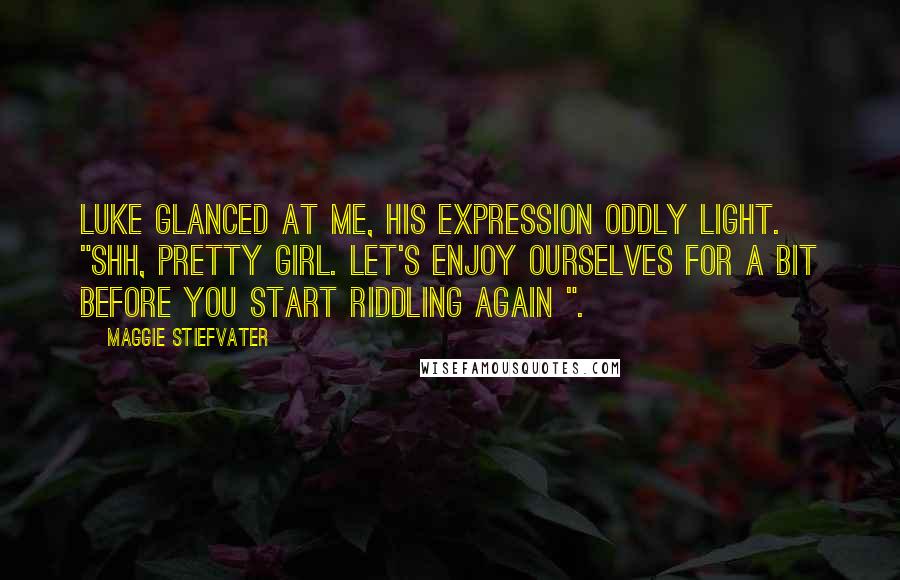 Maggie Stiefvater Quotes: Luke glanced at me, his expression oddly light. "Shh, pretty girl. Let's enjoy ourselves for a bit before you start riddling again ".