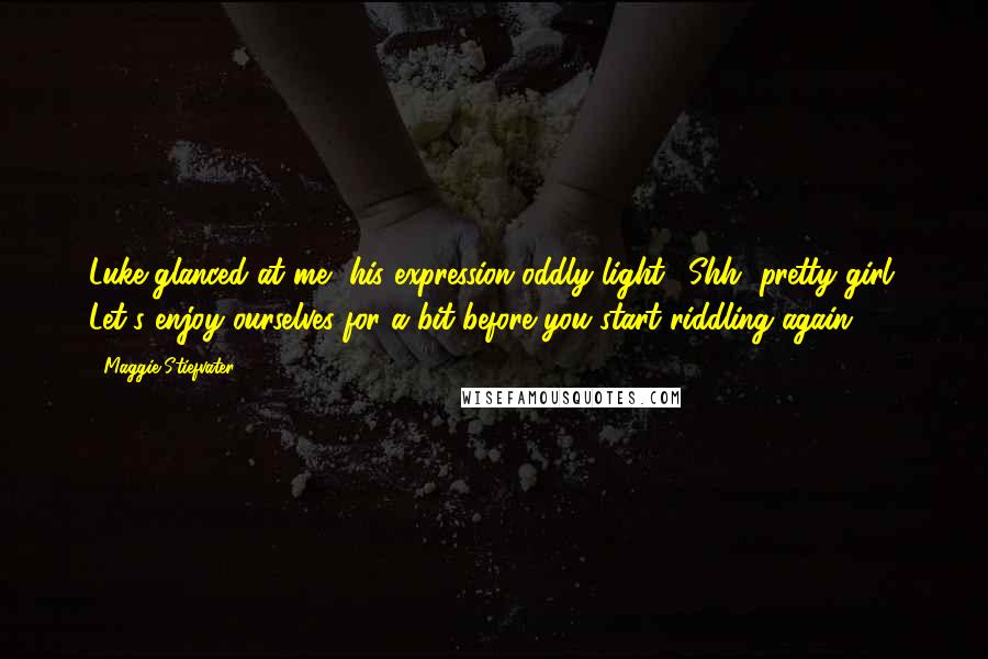 Maggie Stiefvater Quotes: Luke glanced at me, his expression oddly light. "Shh, pretty girl. Let's enjoy ourselves for a bit before you start riddling again ".