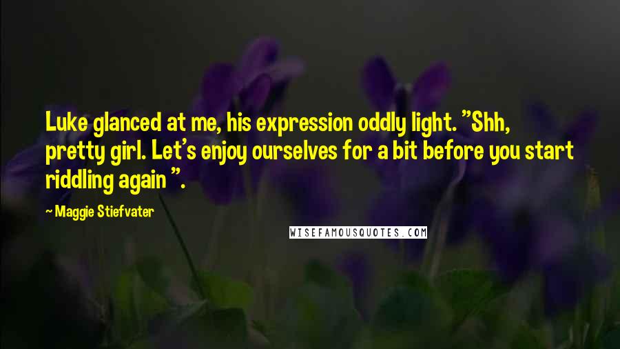 Maggie Stiefvater Quotes: Luke glanced at me, his expression oddly light. "Shh, pretty girl. Let's enjoy ourselves for a bit before you start riddling again ".