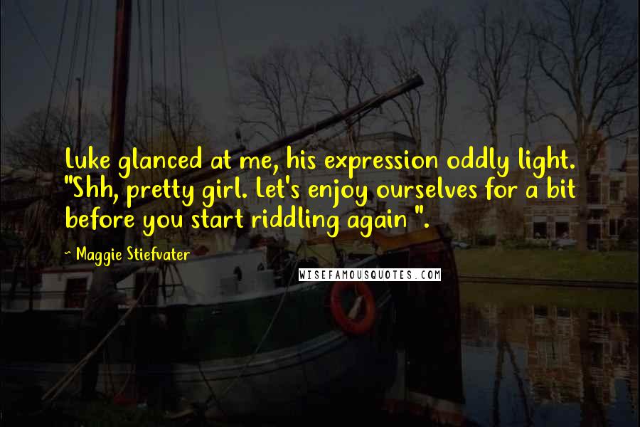 Maggie Stiefvater Quotes: Luke glanced at me, his expression oddly light. "Shh, pretty girl. Let's enjoy ourselves for a bit before you start riddling again ".