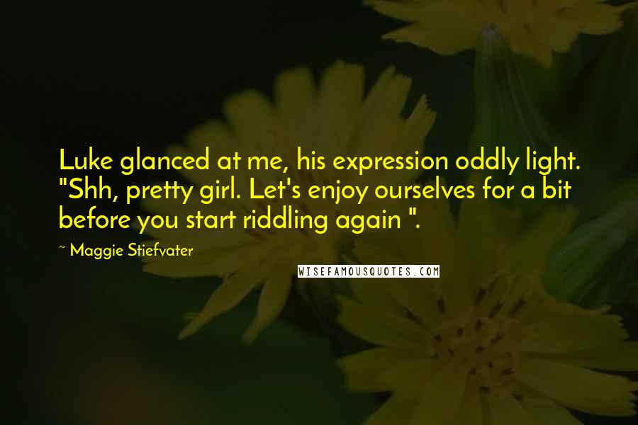 Maggie Stiefvater Quotes: Luke glanced at me, his expression oddly light. "Shh, pretty girl. Let's enjoy ourselves for a bit before you start riddling again ".