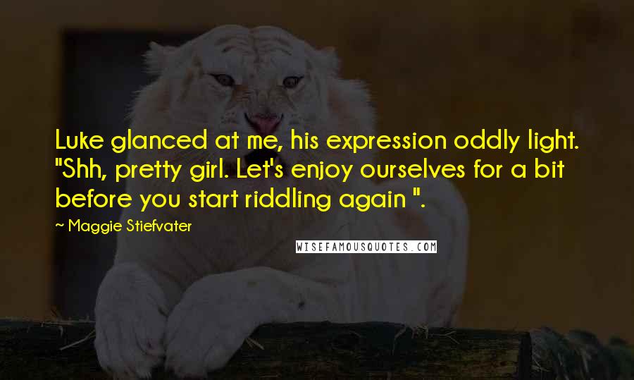 Maggie Stiefvater Quotes: Luke glanced at me, his expression oddly light. "Shh, pretty girl. Let's enjoy ourselves for a bit before you start riddling again ".