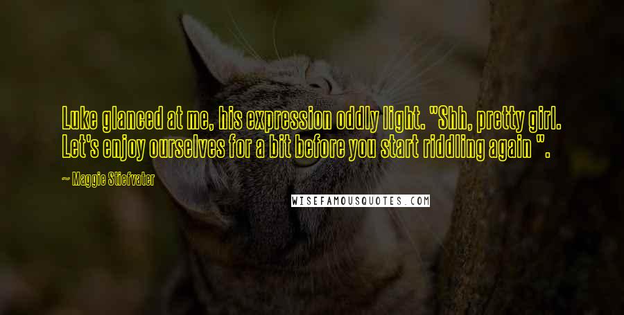 Maggie Stiefvater Quotes: Luke glanced at me, his expression oddly light. "Shh, pretty girl. Let's enjoy ourselves for a bit before you start riddling again ".