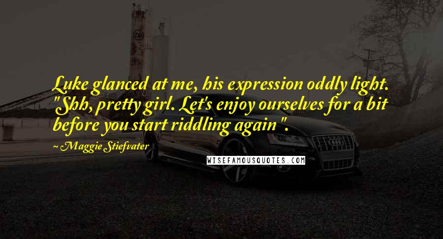 Maggie Stiefvater Quotes: Luke glanced at me, his expression oddly light. "Shh, pretty girl. Let's enjoy ourselves for a bit before you start riddling again ".