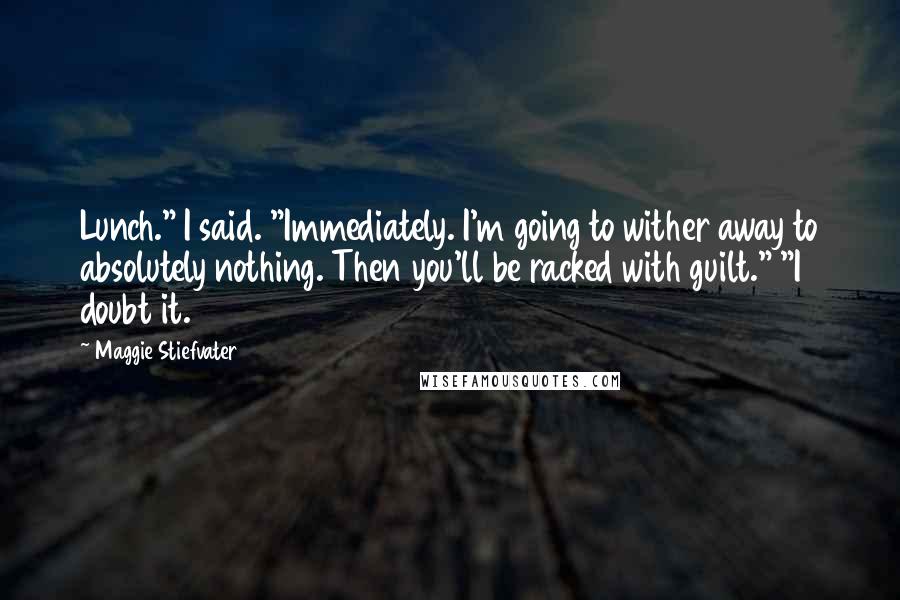 Maggie Stiefvater Quotes: Lunch." I said. "Immediately. I'm going to wither away to absolutely nothing. Then you'll be racked with guilt." "I doubt it.