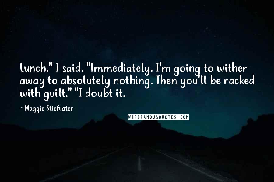 Maggie Stiefvater Quotes: Lunch." I said. "Immediately. I'm going to wither away to absolutely nothing. Then you'll be racked with guilt." "I doubt it.