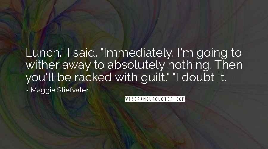 Maggie Stiefvater Quotes: Lunch." I said. "Immediately. I'm going to wither away to absolutely nothing. Then you'll be racked with guilt." "I doubt it.