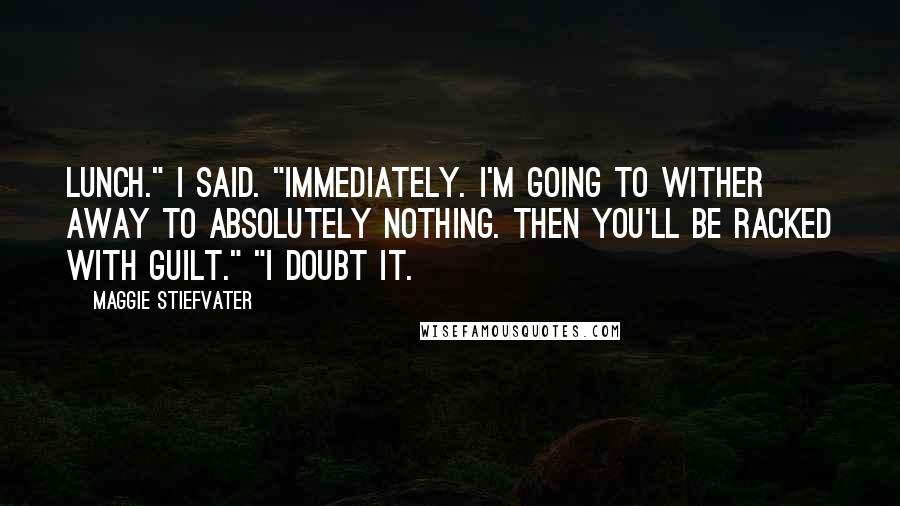 Maggie Stiefvater Quotes: Lunch." I said. "Immediately. I'm going to wither away to absolutely nothing. Then you'll be racked with guilt." "I doubt it.