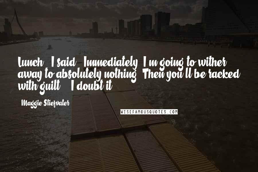Maggie Stiefvater Quotes: Lunch." I said. "Immediately. I'm going to wither away to absolutely nothing. Then you'll be racked with guilt." "I doubt it.