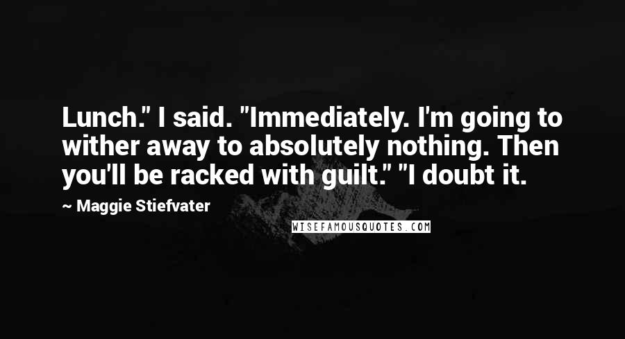 Maggie Stiefvater Quotes: Lunch." I said. "Immediately. I'm going to wither away to absolutely nothing. Then you'll be racked with guilt." "I doubt it.