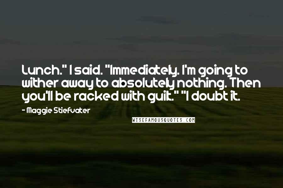 Maggie Stiefvater Quotes: Lunch." I said. "Immediately. I'm going to wither away to absolutely nothing. Then you'll be racked with guilt." "I doubt it.