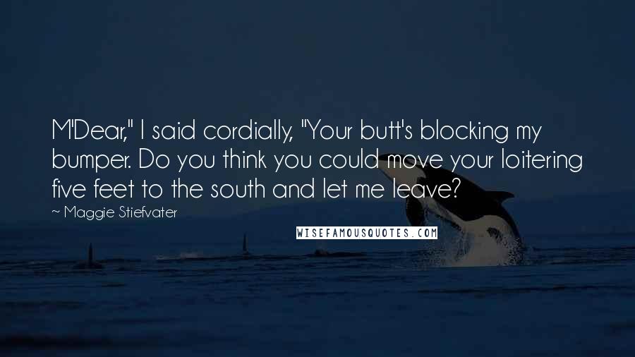 Maggie Stiefvater Quotes: M'Dear," I said cordially, "Your butt's blocking my bumper. Do you think you could move your loitering five feet to the south and let me leave?