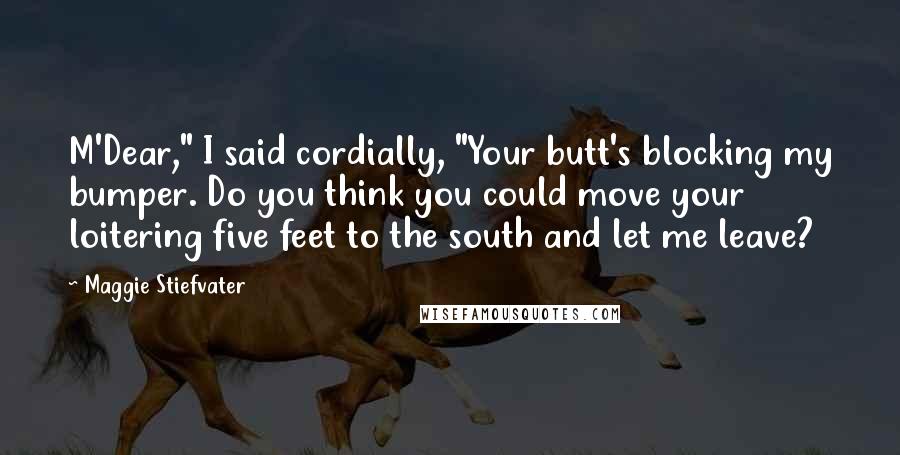 Maggie Stiefvater Quotes: M'Dear," I said cordially, "Your butt's blocking my bumper. Do you think you could move your loitering five feet to the south and let me leave?