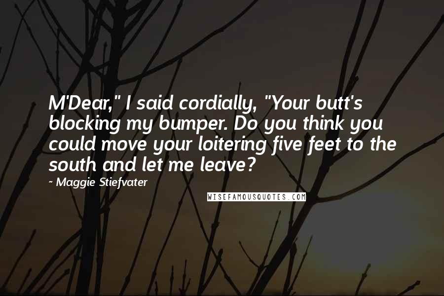 Maggie Stiefvater Quotes: M'Dear," I said cordially, "Your butt's blocking my bumper. Do you think you could move your loitering five feet to the south and let me leave?