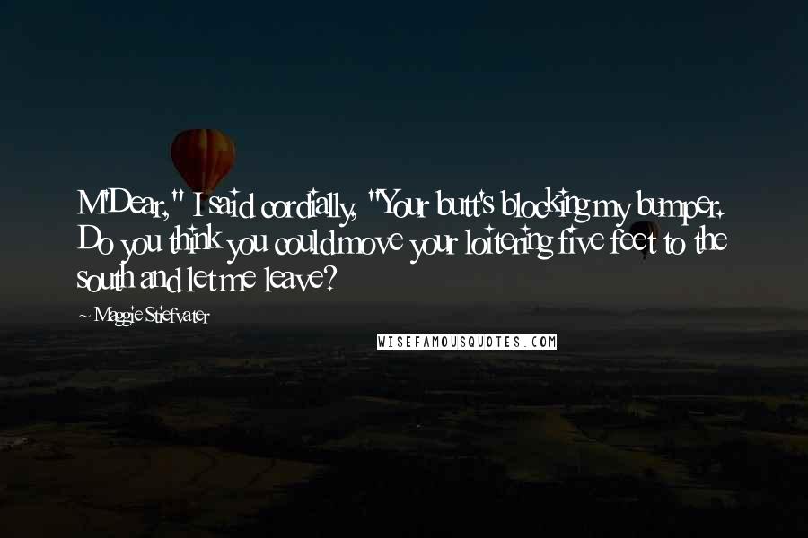 Maggie Stiefvater Quotes: M'Dear," I said cordially, "Your butt's blocking my bumper. Do you think you could move your loitering five feet to the south and let me leave?