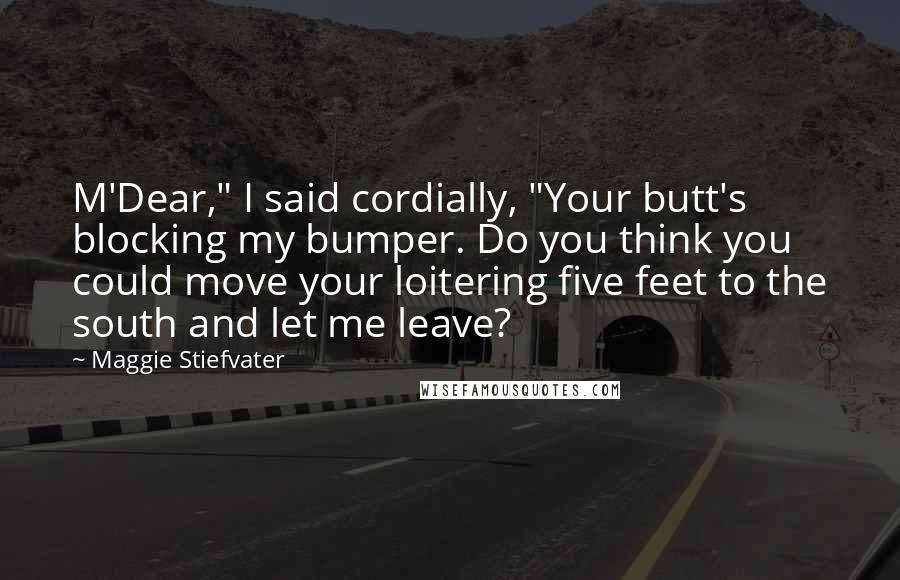 Maggie Stiefvater Quotes: M'Dear," I said cordially, "Your butt's blocking my bumper. Do you think you could move your loitering five feet to the south and let me leave?