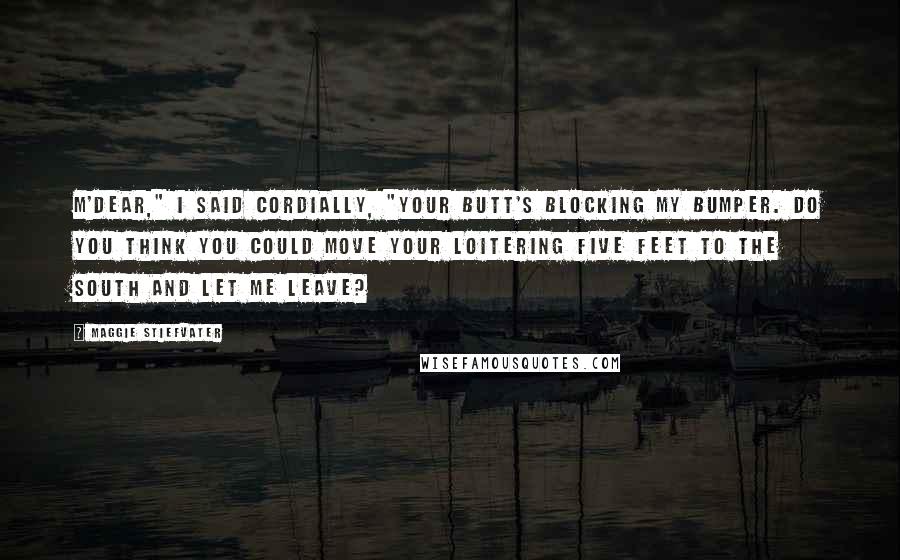 Maggie Stiefvater Quotes: M'Dear," I said cordially, "Your butt's blocking my bumper. Do you think you could move your loitering five feet to the south and let me leave?