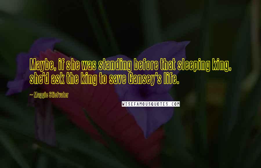 Maggie Stiefvater Quotes: Maybe, if she was standing before that sleeping king, she'd ask the king to save Gansey's life.