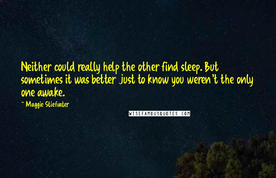 Maggie Stiefvater Quotes: Neither could really help the other find sleep. But sometimes it was better just to know you weren't the only one awake.