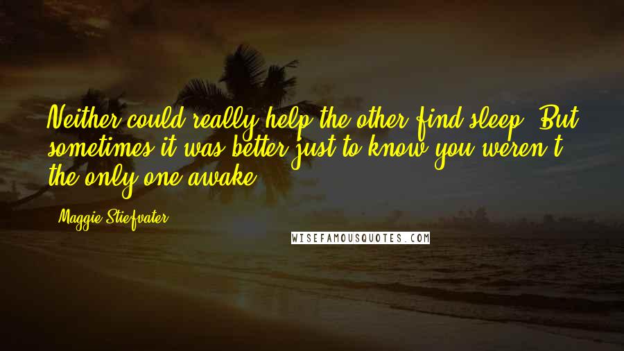 Maggie Stiefvater Quotes: Neither could really help the other find sleep. But sometimes it was better just to know you weren't the only one awake.