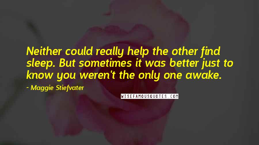 Maggie Stiefvater Quotes: Neither could really help the other find sleep. But sometimes it was better just to know you weren't the only one awake.