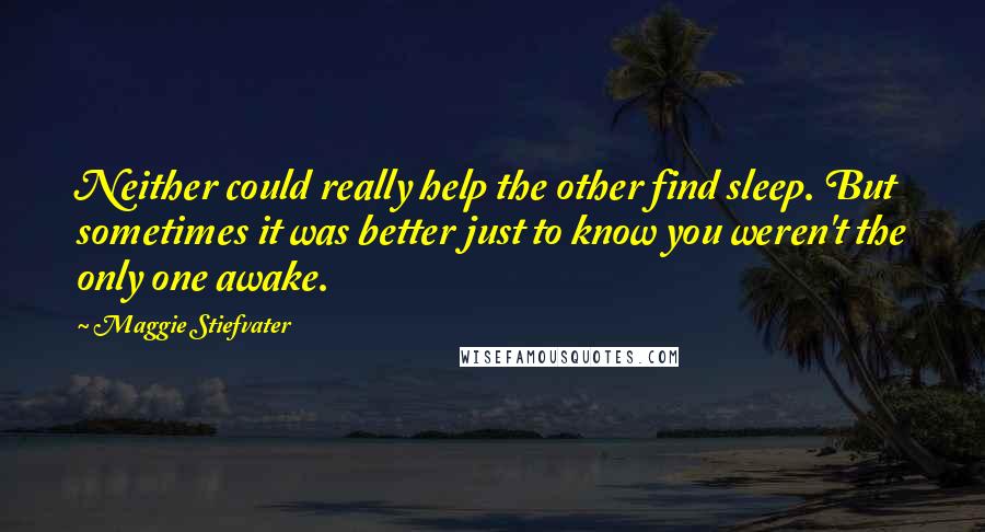 Maggie Stiefvater Quotes: Neither could really help the other find sleep. But sometimes it was better just to know you weren't the only one awake.