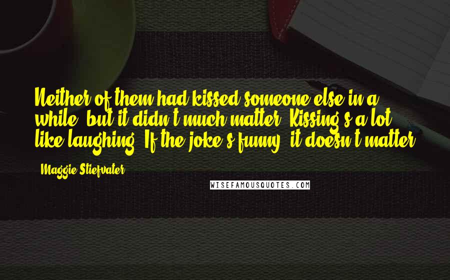 Maggie Stiefvater Quotes: Neither of them had kissed someone else in a while, but it didn't much matter. Kissing's a lot like laughing. If the joke's funny, it doesn't matter