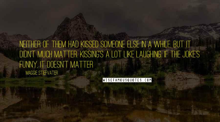 Maggie Stiefvater Quotes: Neither of them had kissed someone else in a while, but it didn't much matter. Kissing's a lot like laughing. If the joke's funny, it doesn't matter